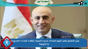 وزير التعليم يعلن اليوم إجراءات جديدة لتحريك تنقلات قيادات المديريات.. ما تأثيرها؟